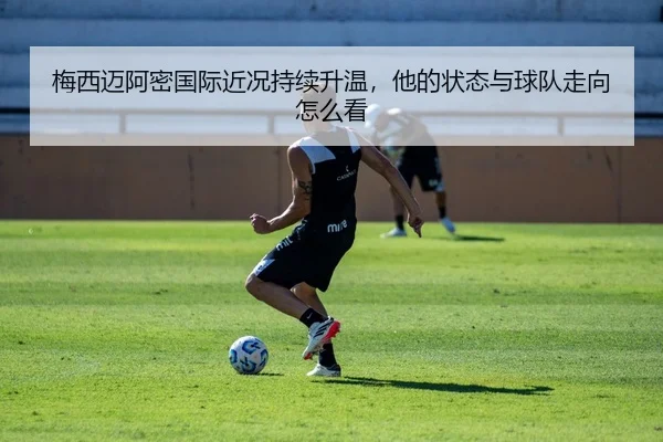 梅西迈阿密国际近况持续升温，他的状态与球队走向怎么看